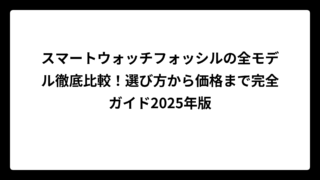 スマートウォッチフォッシルの全モデル徹底比較！選び方から価格まで完全ガイド2025年版
