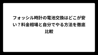 フォッシル時計の電池交換はどこが安い？料金相場と自分でやる方法を徹底比較