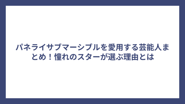 パネライサブマーシブルを愛用する芸能人まとめ！憧れのスターが選ぶ理由とは