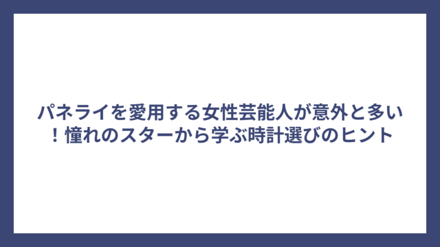 パネライを愛用する女性芸能人が意外と多い！憧れのスターから学ぶ時計選びのヒント