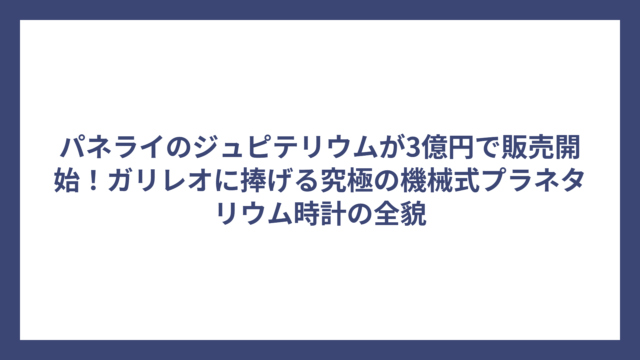 パネライのジュピテリウムが3億円で販売開始！ガリレオに捧げる究極の機械式プラネタリウム時計の全貌