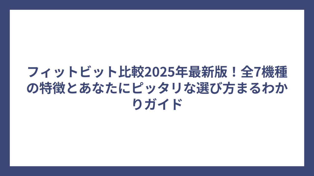 フィットビット比較2025年最新版！全7機種の特徴とあなたにピッタリな選び方まるわかりガイド