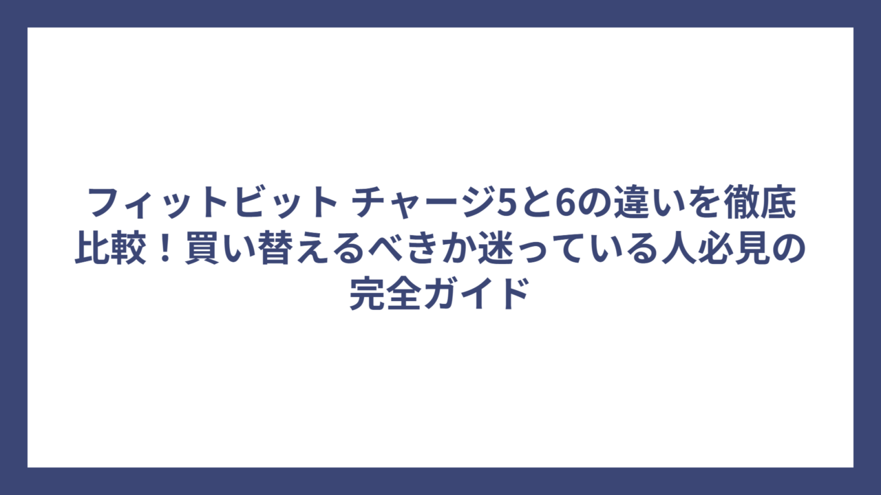 フィットビット チャージ5と6の違いを徹底比較！買い替えるべきか迷っている人必見の完全ガイド