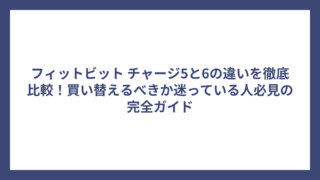 フィットビット チャージ5と6の違いを徹底比較！買い替えるべきか迷っている人必見の完全ガイド