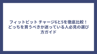 フィットビット チャージ6と5を徹底比較！どっちを買うべきか迷っている人必見の選び方ガイド