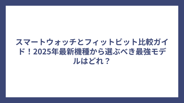 スマートウォッチとフィットビット比較ガイド！2025年最新機種から選ぶべき最強モデルはどれ？
