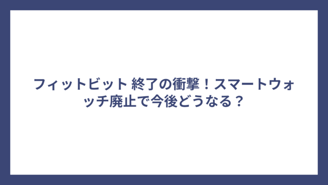 フィットビット 終了の衝撃！スマートウォッチ廃止で今後どうなる？