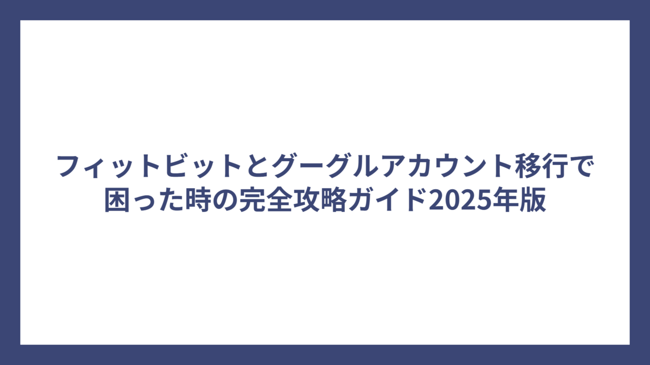 フィットビットとグーグルアカウント移行で困った時の完全攻略ガイド2025年版
