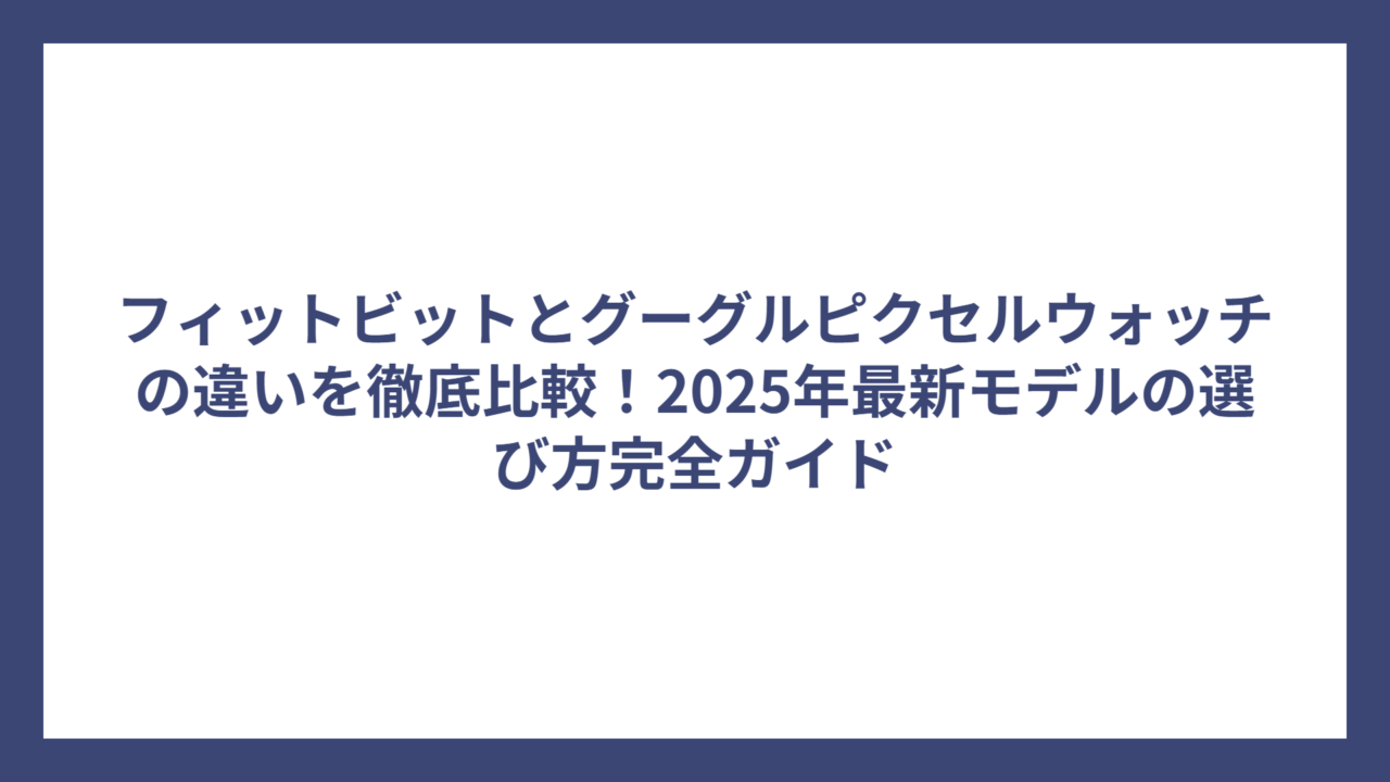 フィットビットとグーグルピクセルウォッチの違いを徹底比較！2025年最新モデルの選び方完全ガイド
