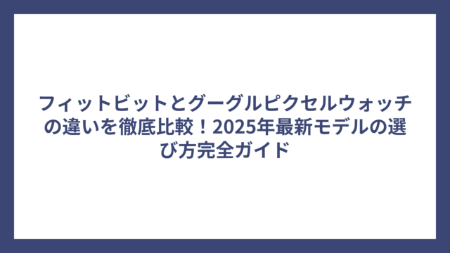 フィットビットとグーグルピクセルウォッチの違いを徹底比較！2025年最新モデルの選び方完全ガイド