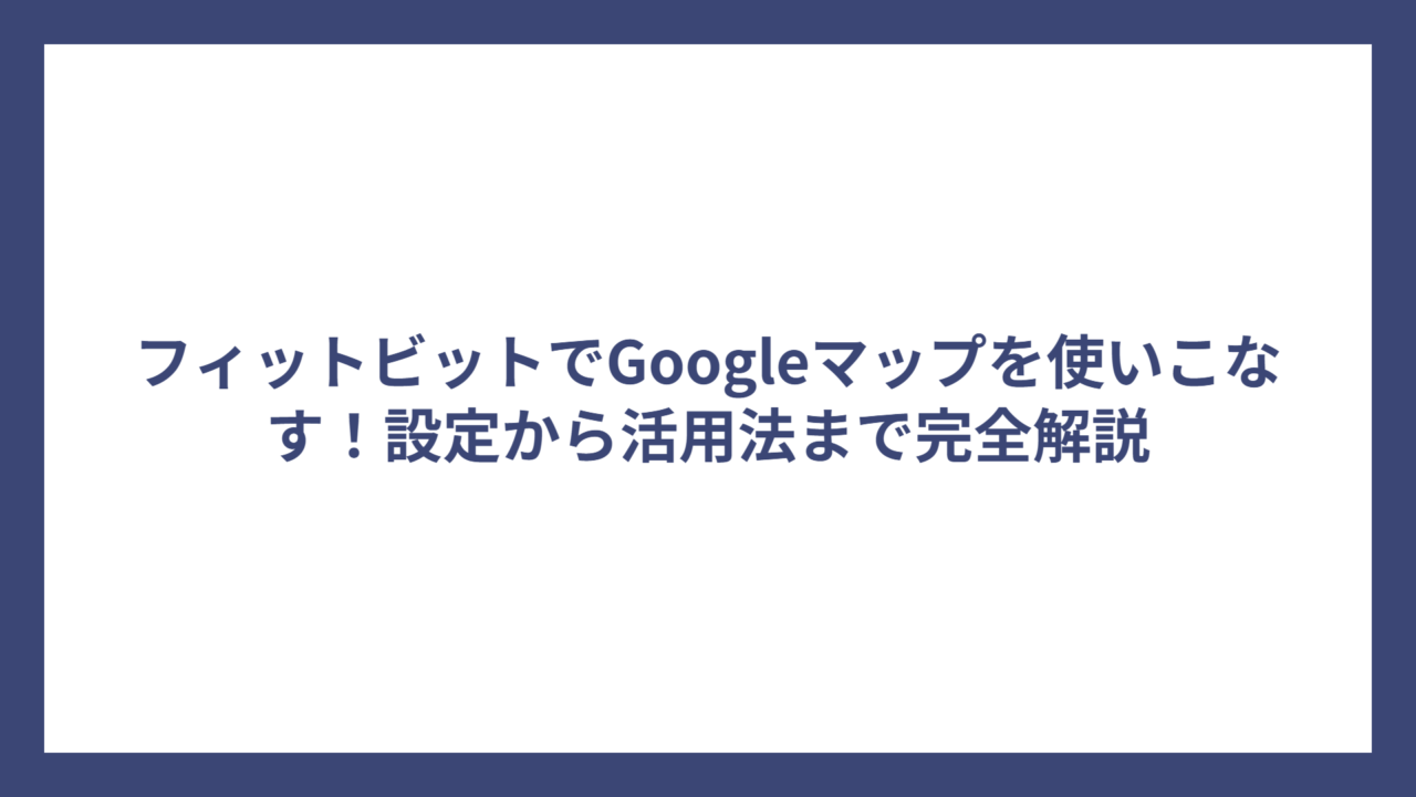 フィットビットでGoogleマップを使いこなす！設定から活用法まで完全解説