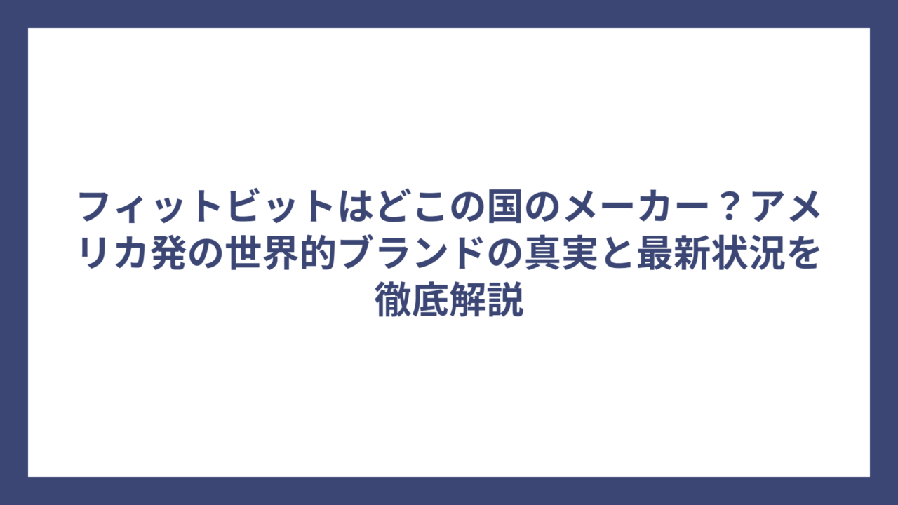 フィットビットはどこの国のメーカー？アメリカ発の世界的ブランドの真実と最新状況を徹底解説