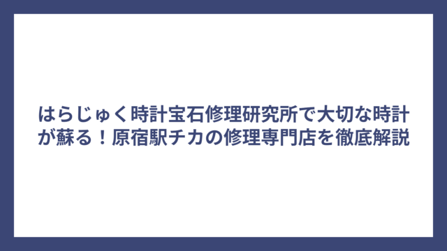 はらじゅく時計宝石修理研究所で大切な時計が蘇る！原宿駅チカの修理専門店を徹底解説