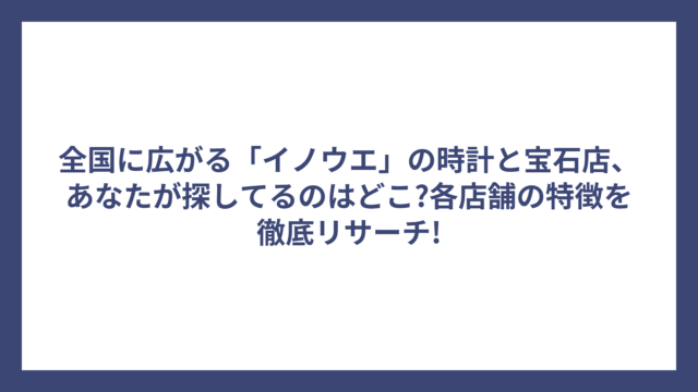 全国に広がる「イノウエ」の時計と宝石店、あなたが探してるのはどこ?各店舗の特徴を徹底リサーチ!